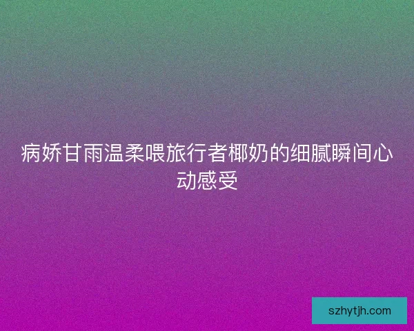 病娇甘雨温柔喂旅行者椰奶的细腻瞬间心动感受